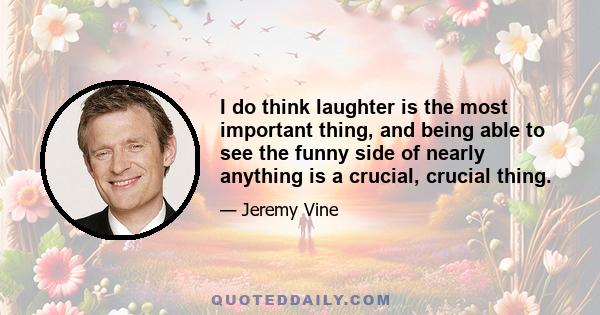 I do think laughter is the most important thing, and being able to see the funny side of nearly anything is a crucial, crucial thing.