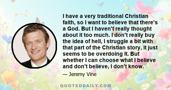 I have a very traditional Christian faith, so I want to believe that there's a God. But I haven't really thought about it too much. I don't really buy the idea of hell, I struggle a bit with that part of the Christian