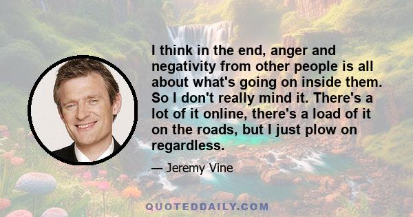 I think in the end, anger and negativity from other people is all about what's going on inside them. So I don't really mind it. There's a lot of it online, there's a load of it on the roads, but I just plow on