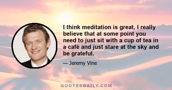 I think meditation is great, I really believe that at some point you need to just sit with a cup of tea in a café and just stare at the sky and be grateful.