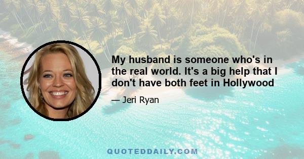 My husband is someone who's in the real world. It's a big help that I don't have both feet in Hollywood