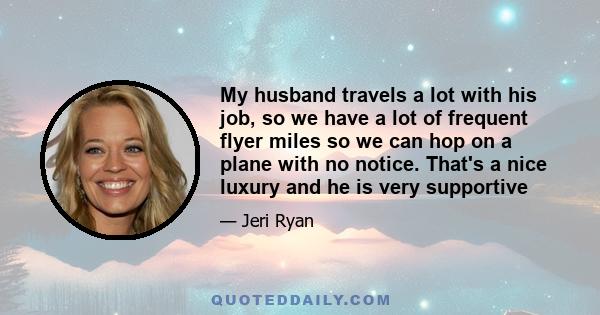 My husband travels a lot with his job, so we have a lot of frequent flyer miles so we can hop on a plane with no notice. That's a nice luxury and he is very supportive