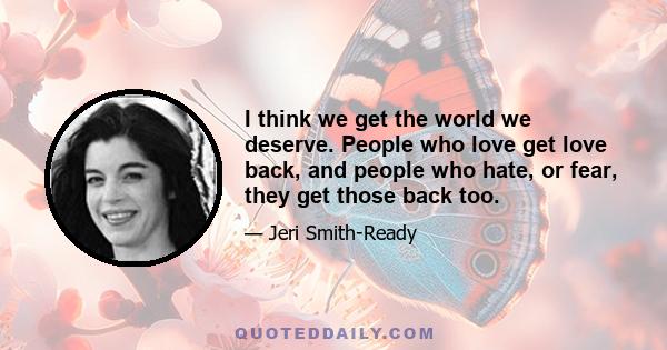 I think we get the world we deserve. People who love get love back, and people who hate, or fear, they get those back too.