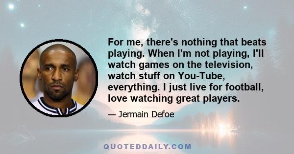 For me, there's nothing that beats playing. When I'm not playing, I'll watch games on the television, watch stuff on You-Tube, everything. I just live for football, love watching great players.