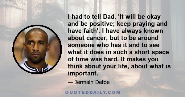 I had to tell Dad, 'It will be okay and be positive; keep praying and have faith'. I have always known about cancer, but to be around someone who has it and to see what it does in such a short space of time was hard. It 