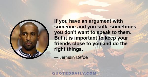 If you have an argument with someone and you sulk, sometimes you don't want to speak to them. But it is important to keep your friends close to you and do the right things.