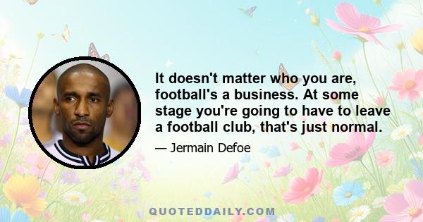 It doesn't matter who you are, football's a business. At some stage you're going to have to leave a football club, that's just normal.