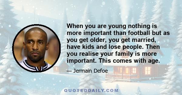 When you are young nothing is more important than football but as you get older, you get married, have kids and lose people. Then you realise your family is more important. This comes with age.