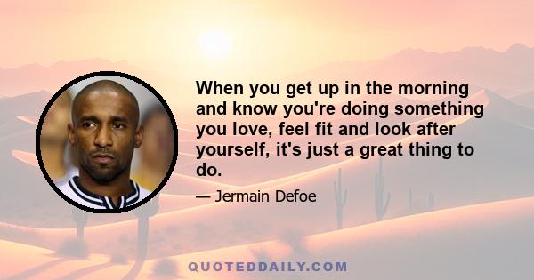 When you get up in the morning and know you're doing something you love, feel fit and look after yourself, it's just a great thing to do.