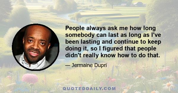 People always ask me how long somebody can last as long as I've been lasting and continue to keep doing it, so I figured that people didn't really know how to do that.