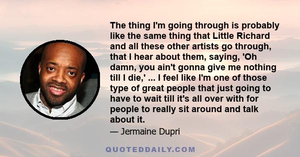 The thing I'm going through is probably like the same thing that Little Richard and all these other artists go through, that I hear about them, saying, 'Oh damn, you ain't gonna give me nothing till I die,' ... I feel