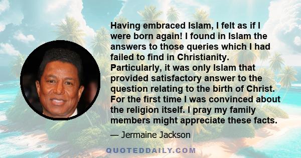 Having embraced Islam, I felt as if I were born again. I found in Islam the answers to those queries which I had failed to find in Christianity.