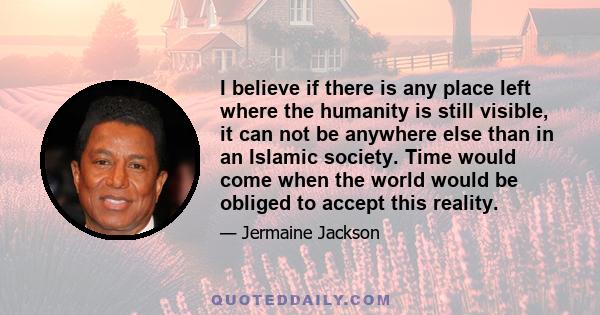 I believe if there is any place left where the humanity is still visible, it can not be anywhere else than in an Islamic society. Time would come when the world would be obliged to accept this reality.