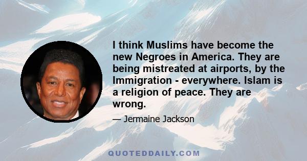 I think Muslims have become the new Negroes in America. They are being mistreated at airports, by the Immigration - everywhere. Islam is a religion of peace. They are wrong.