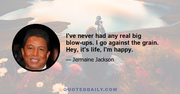 I've never had any real big blow-ups. I go against the grain. Hey, it's life, I'm happy.