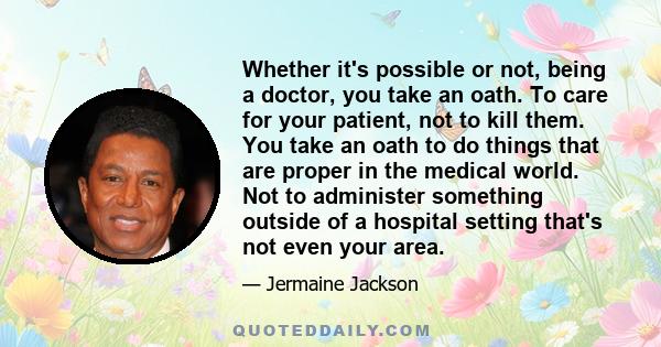 Whether it's possible or not, being a doctor, you take an oath. To care for your patient, not to kill them. You take an oath to do things that are proper in the medical world. Not to administer something outside of a