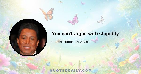 You can't argue with stupidity.