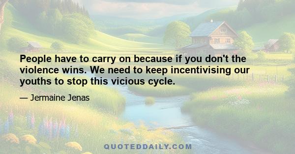 People have to carry on because if you don't the violence wins. We need to keep incentivising our youths to stop this vicious cycle.