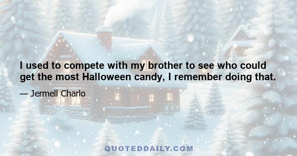 I used to compete with my brother to see who could get the most Halloween candy, I remember doing that.