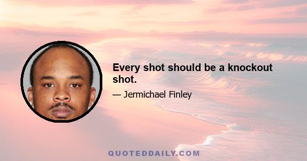 Every shot should be a knockout shot.