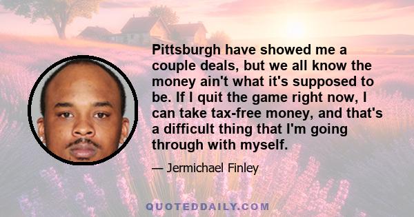 Pittsburgh have showed me a couple deals, but we all know the money ain't what it's supposed to be. If I quit the game right now, I can take tax-free money, and that's a difficult thing that I'm going through with