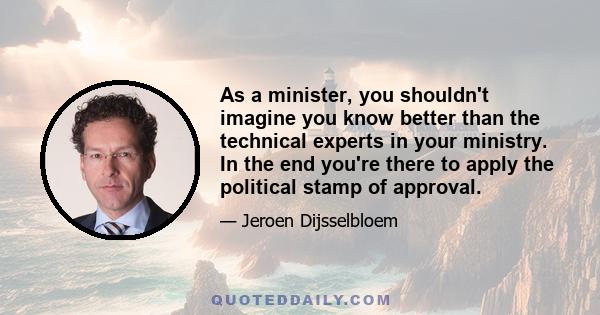 As a minister, you shouldn't imagine you know better than the technical experts in your ministry. In the end you're there to apply the political stamp of approval.