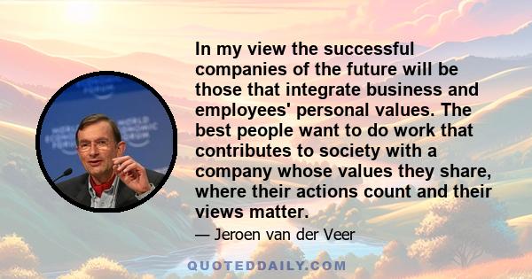 In my view the successful companies of the future will be those that integrate business and employees' personal values. The best people want to do work that contributes to society with a company whose values they share, 