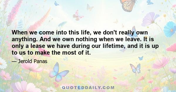 When we come into this life, we don't really own anything. And we own nothing when we leave. It is only a lease we have during our lifetime, and it is up to us to make the most of it.