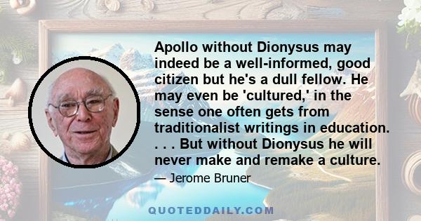 Apollo without Dionysus may indeed be a well-informed, good citizen but he's a dull fellow. He may even be 'cultured,' in the sense one often gets from traditionalist writings in education. . . . But without Dionysus he 