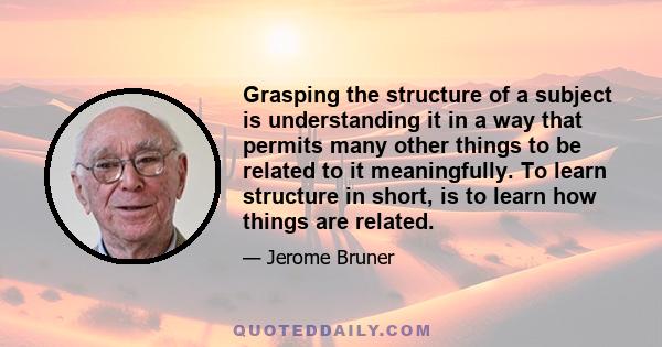 Grasping the structure of a subject is understanding it in a way that permits many other things to be related to it meaningfully. To learn structure in short, is to learn how things are related.