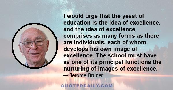 I would urge that the yeast of education is the idea of excellence, and the idea of excellence comprises as many forms as there are individuals, each of whom develops his own image of excellence. The school must have as 