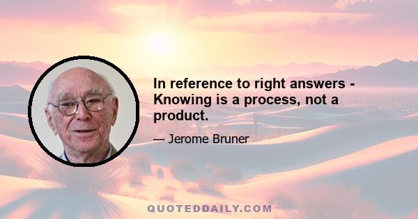 In reference to right answers - Knowing is a process, not a product.