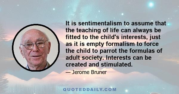 It is sentimentalism to assume that the teaching of life can always be fitted to the child's interests, just as it is empty formalism to force the child to parrot the formulas of adult society. Interests can be created