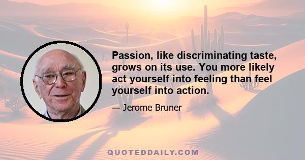 Passion, like discriminating taste, grows on its use. You more likely act yourself into feeling than feel yourself into action.