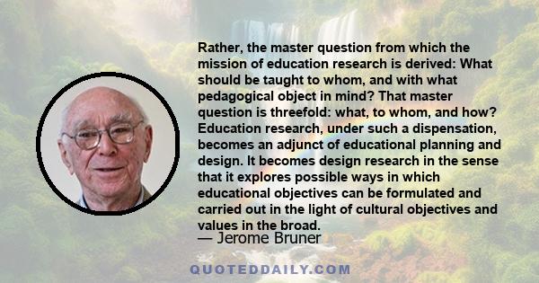 Rather, the master question from which the mission of education research is derived: What should be taught to whom, and with what pedagogical object in mind? That master question is threefold: what, to whom, and how?