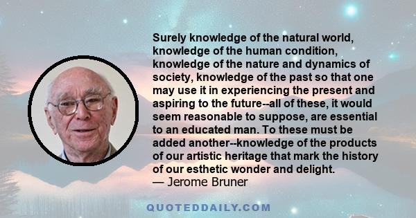 Surely knowledge of the natural world, knowledge of the human condition, knowledge of the nature and dynamics of society, knowledge of the past so that one may use it in experiencing the present and aspiring to the