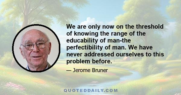 We are only now on the threshold of knowing the range of the educability of man-the perfectibility of man. We have never addressed ourselves to this problem before.