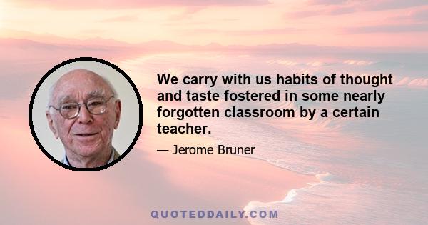 We carry with us habits of thought and taste fostered in some nearly forgotten classroom by a certain teacher.