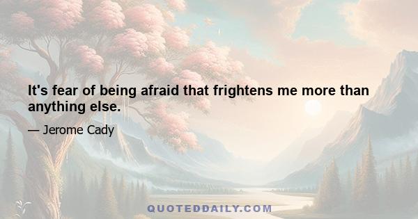 It's fear of being afraid that frightens me more than anything else.