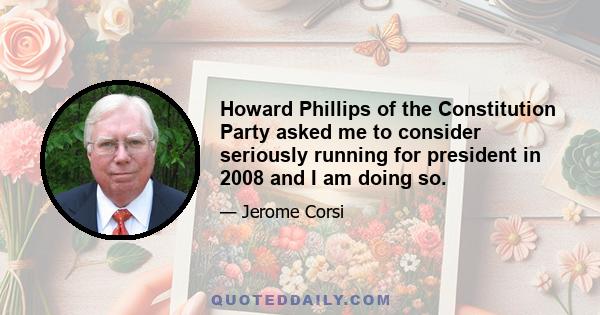 Howard Phillips of the Constitution Party asked me to consider seriously running for president in 2008 and I am doing so.