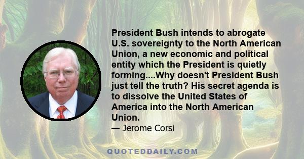 President Bush intends to abrogate U.S. sovereignty to the North American Union, a new economic and political entity which the President is quietly forming....Why doesn't President Bush just tell the truth? His secret