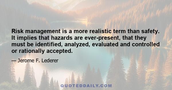 Risk management is a more realistic term than safety. It implies that hazards are ever-present, that they must be identified, analyzed, evaluated and controlled or rationally accepted.