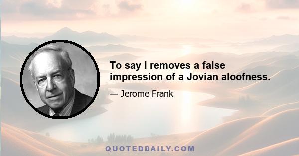 To say I removes a false impression of a Jovian aloofness.