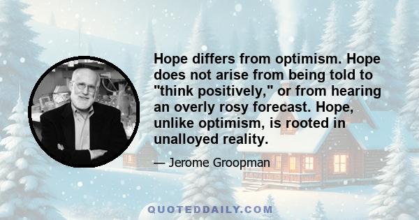 Hope differs from optimism. Hope does not arise from being told to think positively, or from hearing an overly rosy forecast. Hope, unlike optimism, is rooted in unalloyed reality.