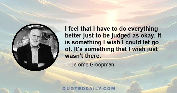 I feel that I have to do everything better just to be judged as okay. It is something I wish I could let go of. It's something that I wish just wasn't there.