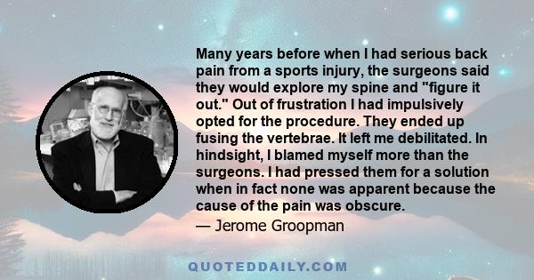 Many years before when I had serious back pain from a sports injury, the surgeons said they would explore my spine and figure it out. Out of frustration I had impulsively opted for the procedure. They ended up fusing