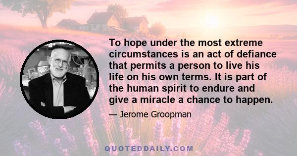 To hope under the most extreme circumstances is an act of defiance that permits a person to live his life on his own terms. It is part of the human spirit to endure and give a miracle a chance to happen.