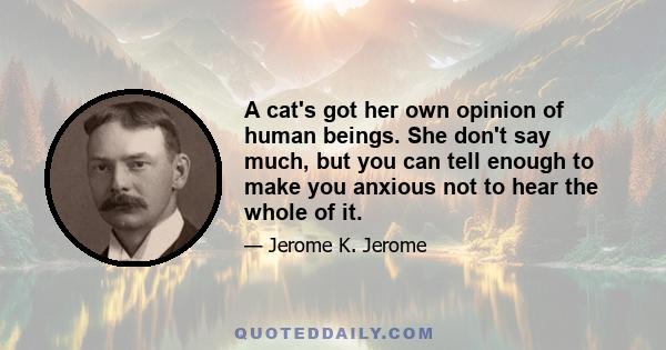 A cat's got her own opinion of human beings. She don't say much, but you can tell enough to make you anxious not to hear the whole of it.