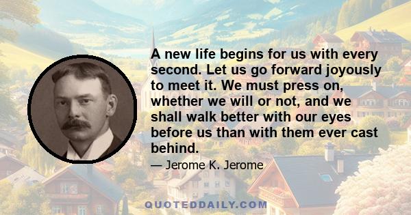 A new life begins for us with every second. Let us go forward joyously to meet it. We must press on, whether we will or not, and we shall walk better with our eyes before us than with them ever cast behind.