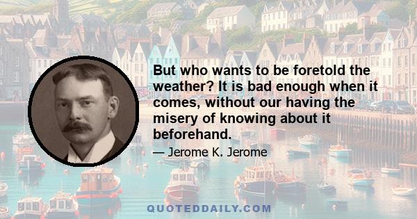 But who wants to be foretold the weather? It is bad enough when it comes, without our having the misery of knowing about it beforehand.